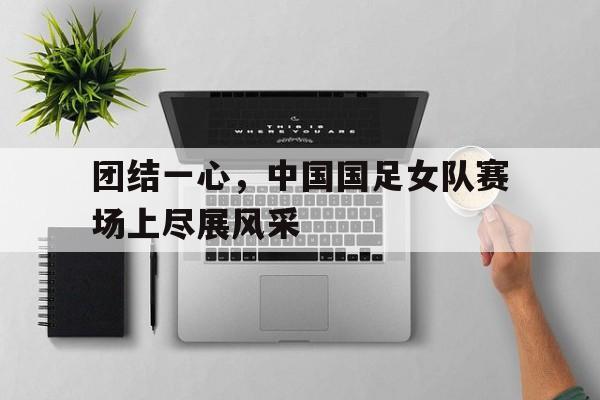 团结一心，中国国足女队赛场上尽展风采的简单介绍