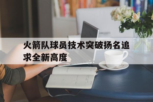 火箭队球员技术突破扬名追求全新高度的简单介绍