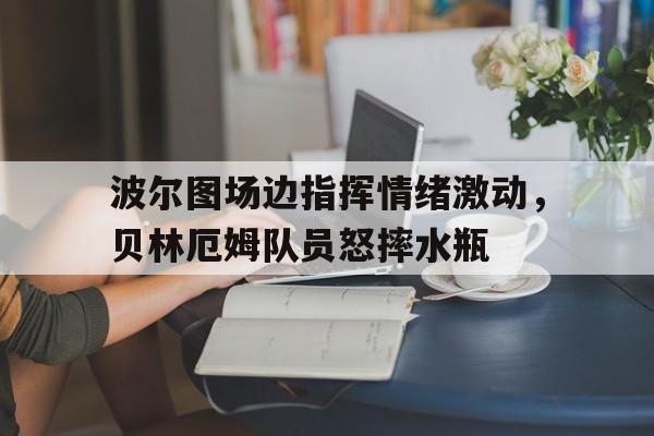 波尔图场边指挥情绪激动，贝林厄姆队员怒摔水瓶波尔图足球俱乐部