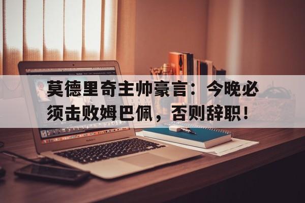 莫德里奇主帅豪言：今晚必须击败姆巴佩，否则辞职！