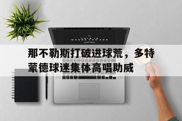 那不勒斯打破进球荒，多特蒙德球迷集体高唱助威那不勒斯多特蒙德热身赛